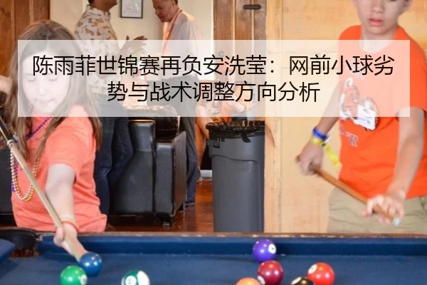 陈雨菲世锦赛再负安洗莹：网前小球劣势与战术调整方向分析